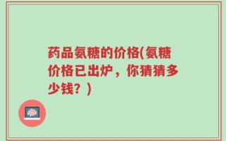 药品氨糖的价格(氨糖价格已出炉，你猜猜多少钱？)