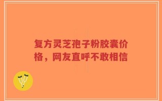 复方灵芝孢子粉胶囊价格，网友直呼不敢相信