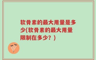 软骨素的最大用量是多少(软骨素的最大用量限制在多少？)