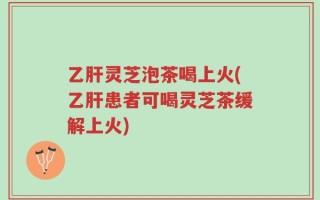 乙肝灵芝泡茶喝上火(乙肝患者可喝灵芝茶缓解上火)