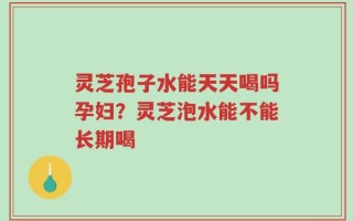 灵芝孢子水能天天喝吗孕妇？灵芝泡水能不能长期喝