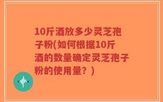 10斤酒放多少灵芝孢子粉(如何根据10斤酒的数量确定灵芝孢子粉的使用量？)