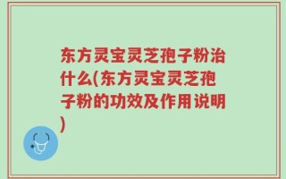 东方灵宝灵芝孢子粉治什么(东方灵宝灵芝孢子粉的功效及作用说明)