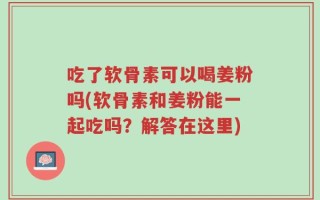 吃了软骨素可以喝姜粉吗(软骨素和姜粉能一起吃吗？解答在这里)