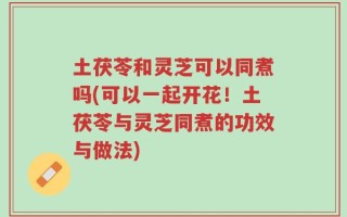 土茯苓和灵芝可以同煮吗(可以一起开花！土茯苓与灵芝同煮的功效与做法)