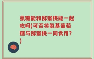 氨糖能和猕猴桃能一起吃吗(可否将氨基葡萄糖与猕猴桃一同食用？)