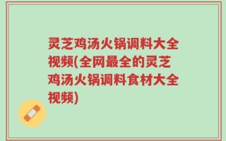 灵芝鸡汤火锅调料大全视频(全网最全的灵芝鸡汤火锅调料食材大全视频)
