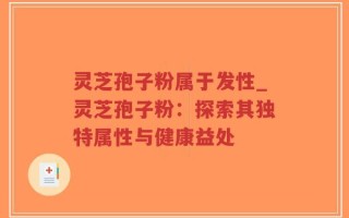 灵芝孢子粉属于发性_灵芝孢子粉：探索其独特属性与健康益处