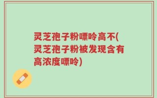 灵芝孢子粉嘌呤高不(灵芝孢子粉被发现含有高浓度嘌呤)