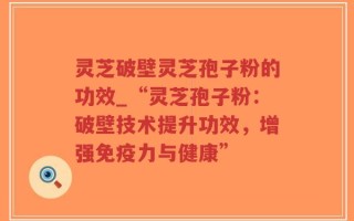 灵芝破壁灵芝孢子粉的功效_“灵芝孢子粉：破壁技术提升功效，增强免疫力与健康”