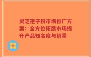 灵芝孢子粉市场推广方案：全方位拓展市场提升产品知名度与销量