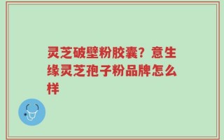 灵芝破壁粉胶囊？意生缘灵芝孢子粉品牌怎么样
