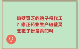 破壁灵芝的孢子粉代工？修正药业生产破壁灵芝孢子粉是真的吗