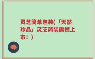 灵芝简单包装(「天然珍品」灵芝简装震撼上市！)