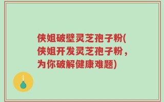 侠姐破壁灵芝孢子粉(侠姐开发灵芝孢子粉，为你破解健康难题)