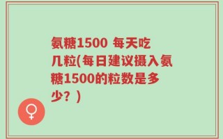 氨糖1500 每天吃几粒(每日建议摄入氨糖1500的粒数是多少？)