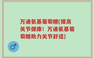 万通氨基葡萄糖(提高关节健康！万通氨基葡萄糖助力关节舒适)