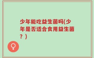 少年能吃益生菌吗(少年是否适合食用益生菌？)