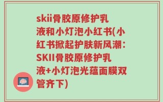 skii骨胶原修护乳液和小灯泡小红书(小红书掀起护肤新风潮：SKII骨胶原修护乳液+小灯泡光蕴面膜双管齐下)