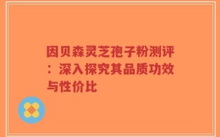 因贝森灵芝孢子粉测评：深入探究其品质功效与性价比
