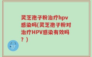 灵芝孢子粉治疗hpv感染吗(灵芝孢子粉对治疗HPV感染有效吗？)