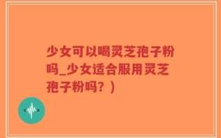 少女可以喝灵芝孢子粉吗_少女适合服用灵芝孢子粉吗？)