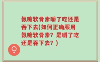 氨糖软骨素嚼了吃还是吞下去(如何正确服用氨糖软骨素？是嚼了吃还是吞下去？)