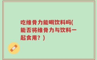 吃维骨力能喝饮料吗(能否将维骨力与饮料一起食用？)