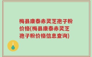 梅县康泰赤灵芝孢子粉价格(梅县康泰赤灵芝孢子粉价格信息查询)
