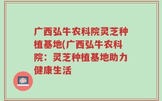 广西弘牛农科院灵芝种植基地(广西弘牛农科院：灵芝种植基地助力健康生活