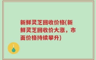 新鲜灵芝回收价格(新鲜灵芝回收价大涨，市面价格持续攀升)
