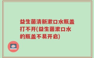 益生菌清新漱口水瓶盖打不开(益生菌漱口水的瓶盖不易开启)