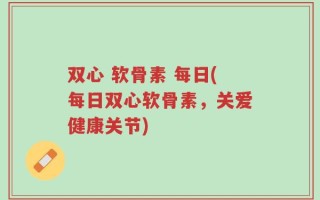 双心 软骨素 每日(每日双心软骨素，关爱健康关节)