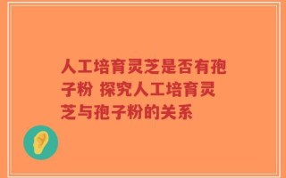 人工培育灵芝是否有孢子粉 探究人工培育灵芝与孢子粉的关系