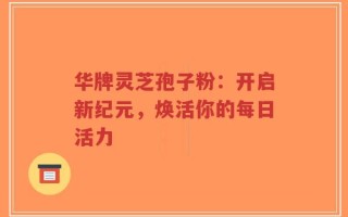 华牌灵芝孢子粉：开启新纪元，焕活你的每日活力