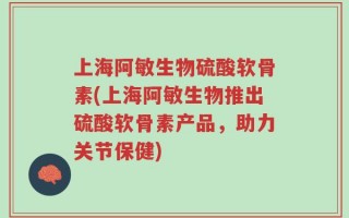 上海阿敏生物硫酸软骨素(上海阿敏生物推出硫酸软骨素产品，助力关节保健)