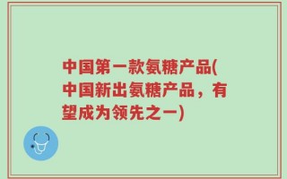 中国第一款氨糖产品(中国新出氨糖产品，有望成为领先之一)