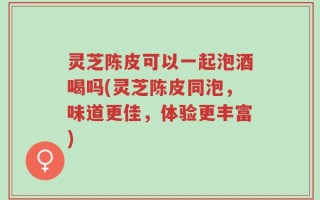 灵芝陈皮可以一起泡酒喝吗(灵芝陈皮同泡，味道更佳，体验更丰富)
