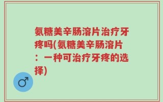 氨糖美辛肠溶片治疗牙疼吗(氨糖美辛肠溶片：一种可治疗牙疼的选择)