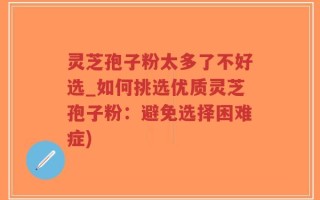 灵芝孢子粉太多了不好选_如何挑选优质灵芝孢子粉：避免选择困难症)