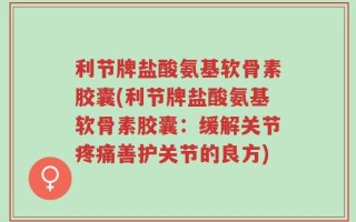 利节牌盐酸氨基软骨素胶囊(利节牌盐酸氨基软骨素胶囊：缓解关节疼痛善护关节的良方)