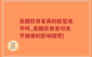 氨糖软骨素真的能管关节吗_氨糖软骨素对关节健康的影响探究)