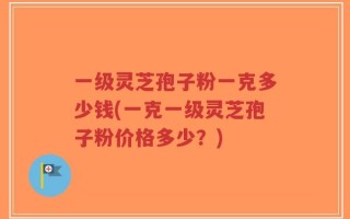 一级灵芝孢子粉一克多少钱(一克一级灵芝孢子粉价格多少？)