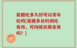 氨糖吃多久好可以常年吃吗(氨糖多长时间吃有效，可持续长期食用吗？)