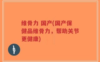 维骨力 国产(国产保健品维骨力，帮助关节更健康)