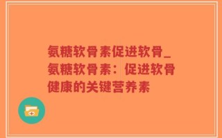 氨糖软骨素促进软骨_氨糖软骨素：促进软骨健康的关键营养素