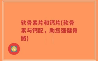 软骨素片和钙片(软骨素与钙配，助您强健骨骼)