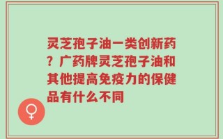 灵芝孢子油一类创新药？广药牌灵芝孢子油和其他提高免疫力的保健品有什么不同