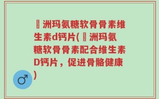 奧洲玛氨糖软骨骨素维生素d钙片(奧洲玛氨糖软骨骨素配合维生素D钙片，促进骨骼健康)