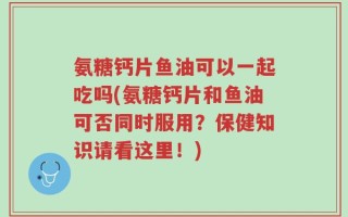 氨糖钙片鱼油可以一起吃吗(氨糖钙片和鱼油可否同时服用？保健知识请看这里！)